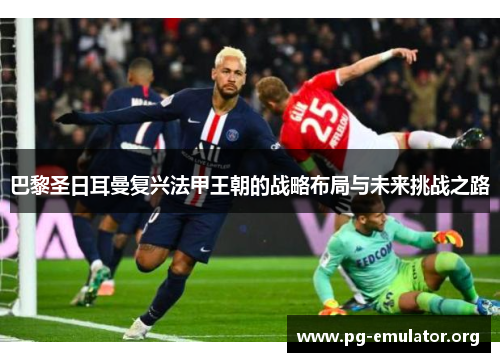 巴黎圣日耳曼复兴法甲王朝的战略布局与未来挑战之路