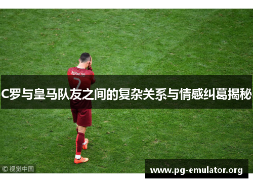 C罗与皇马队友之间的复杂关系与情感纠葛揭秘