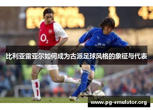 比利亚雷亚尔如何成为古派足球风格的象征与代表