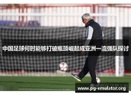 中国足球何时能够打破瓶颈崛起成亚洲一流强队探讨