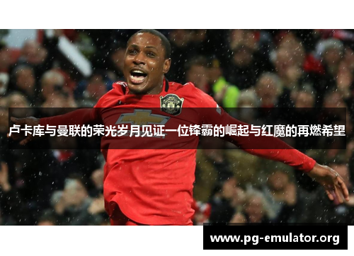 卢卡库与曼联的荣光岁月见证一位锋霸的崛起与红魔的再燃希望