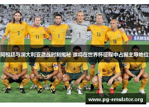 阿根廷与澳大利亚激战时刻揭秘 谁将在世界杯征程中占据主导地位