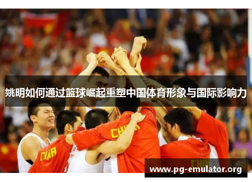 姚明如何通过篮球崛起重塑中国体育形象与国际影响力