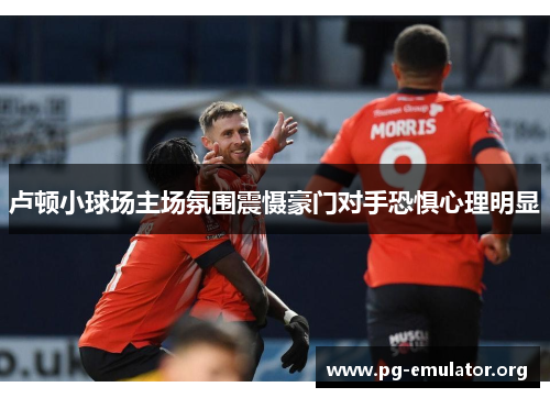 卢顿小球场主场氛围震慑豪门对手恐惧心理明显