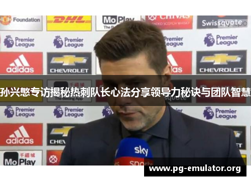 孙兴慜专访揭秘热刺队长心法分享领导力秘诀与团队智慧