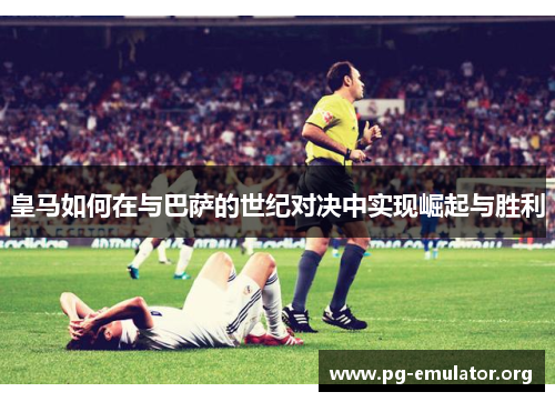 皇马如何在与巴萨的世纪对决中实现崛起与胜利