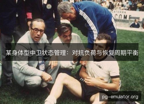 某身体型中卫状态管理:对抗负荷与恢复周期平衡 某身体型中卫状态管理:对抗负荷与恢复周期平衡